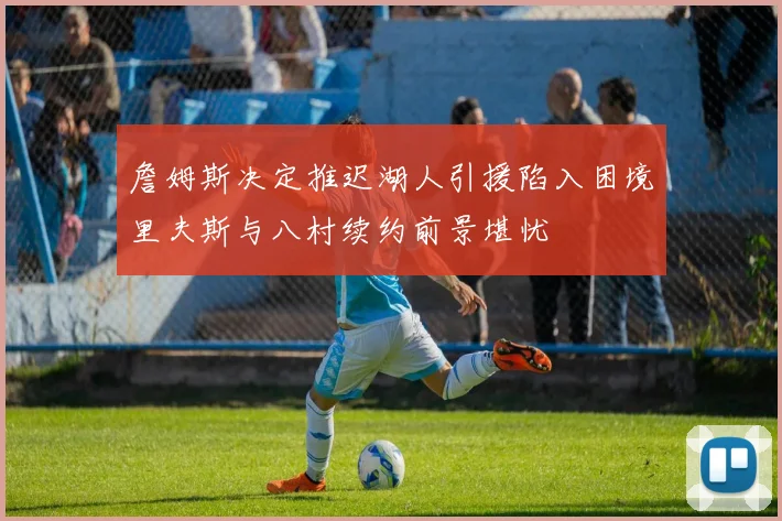 詹姆斯决定推迟湖人引援陷入困境里夫斯与八村续约前景堪忧