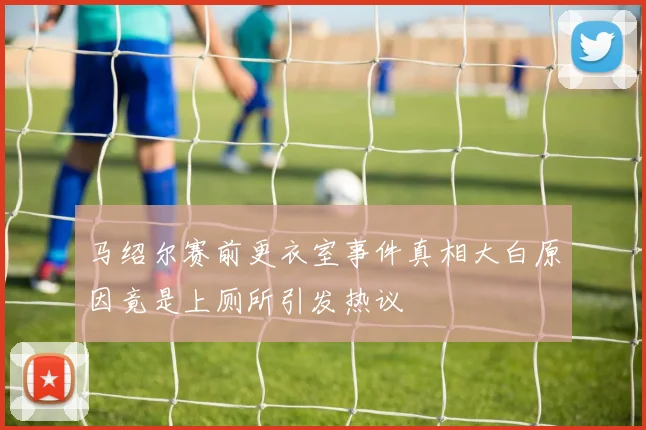 马绍尔赛前更衣室事件真相大白原因竟是上厕所引发热议