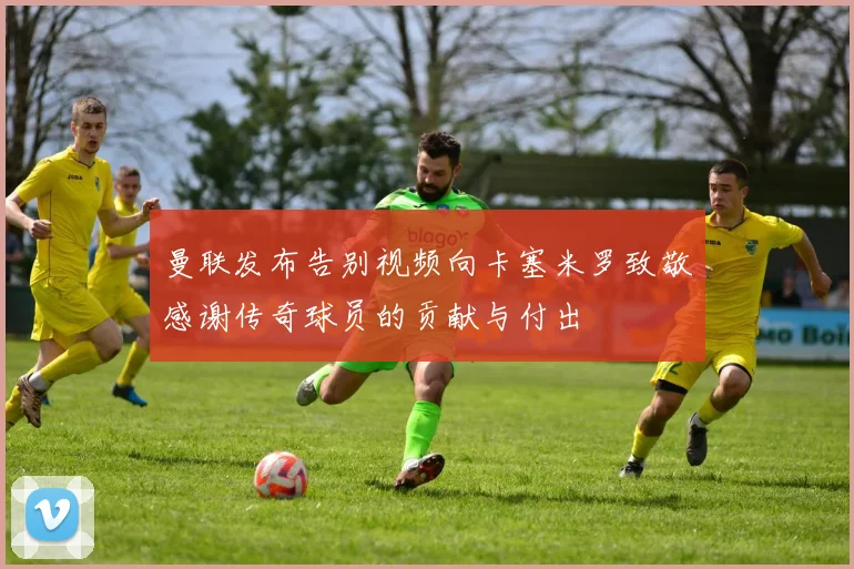 曼联发布告别视频向卡塞米罗致敬感谢传奇球员的贡献与付出