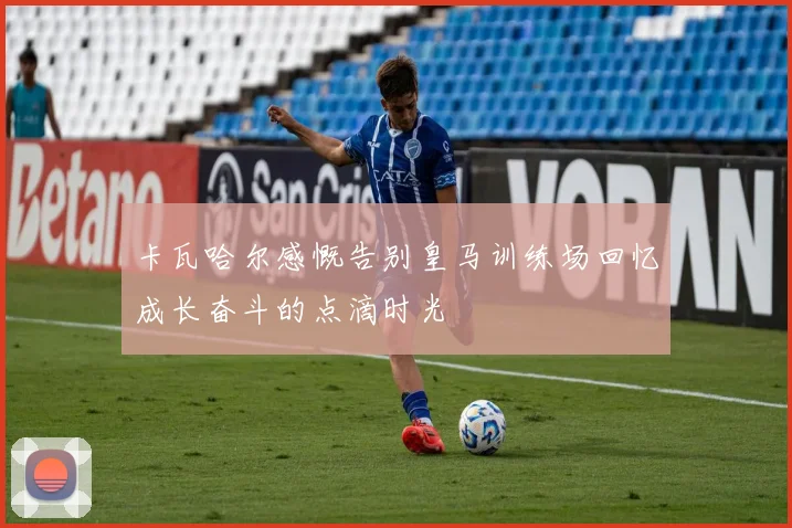 卡瓦哈尔感慨告别皇马训练场回忆成长奋斗的点滴时光