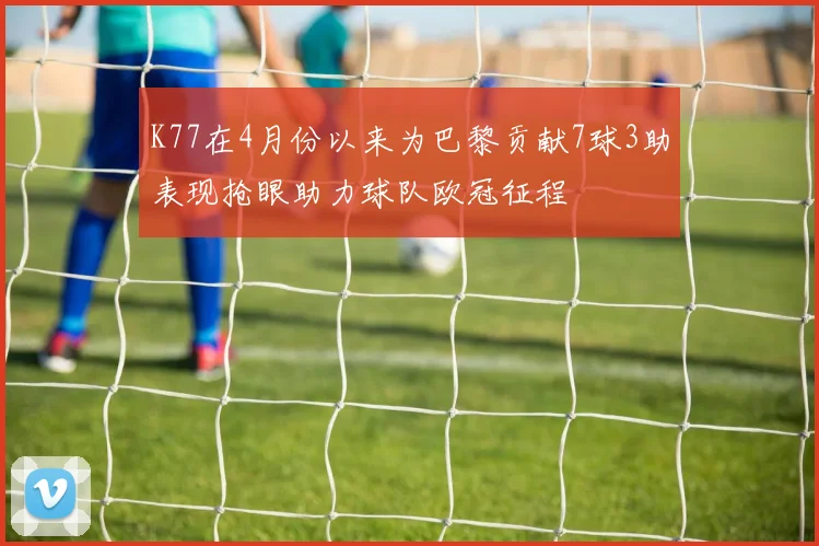 K77在4月份以来为巴黎贡献7球3助表现抢眼助力球队欧冠征程