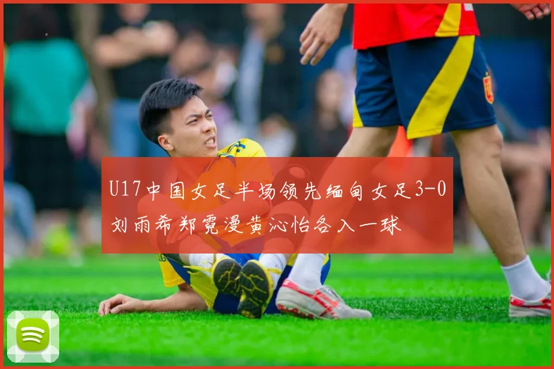 U17中国女足半场领先缅甸女足3-0刘雨希郑霓漫黄沁怡各入一球