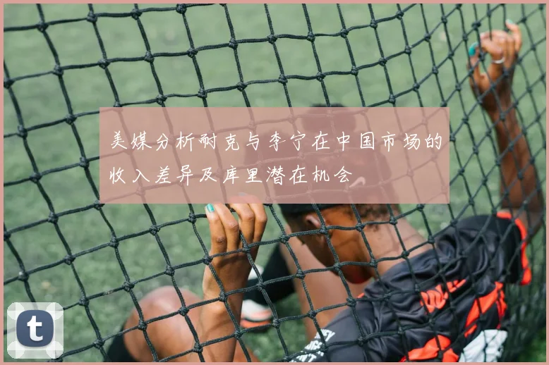 美媒分析耐克与李宁在中国市场的收入差异及库里潜在机会