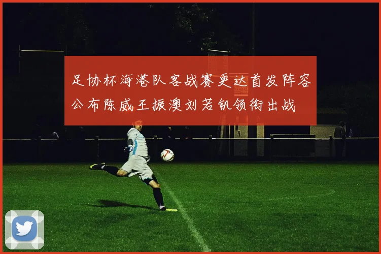 足协杯海港队客战赛更达首发阵容公布陈威王振澳刘若钒领衔出战