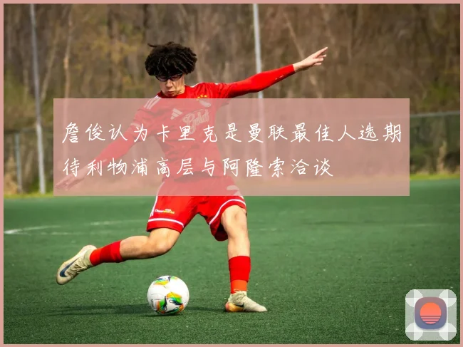 詹俊认为卡里克是曼联最佳人选期待利物浦高层与阿隆索洽谈