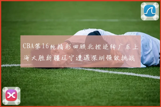 CBA第16轮精彩回顾北控逆转广东上海大胜新疆辽宁遭遇深圳强敌挑战